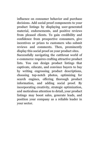 influence on consumer behavior and purchase
decisions. Add social proof components to your
product listings by displaying user-generated
material, endorsements, and positive reviews
from pleased clients. To gain credibility and
confidence from prospective consumers, give
incentives or prizes to customers who submit
reviews and comments. Then, prominently
display this social proof on your product sites.
Successfully navigating the cutthroat world of
e-commerce requires crafting attractive product
lists. You can design product listings that
captivate, educate, and convince buyers to buy
by writing engrossing product descriptions,
choosing top-notch photos, optimizing for
search engines, offering thorough product
information, and adding social proof. By
incorporating creativity, strategic optimization,
and meticulous attention to detail, your product
listings may boost sales, generate leads, and
position your company as a reliable leader in
your sector.
 