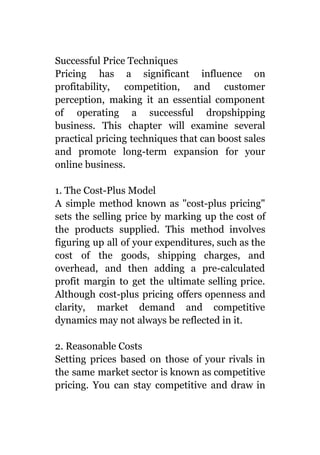 Successful Price Techniques
Pricing has a significant influence on
profitability, competition, and customer
perception, making it an essential component
of operating a successful dropshipping
business. This chapter will examine several
practical pricing techniques that can boost sales
and promote long-term expansion for your
online business.
1. The Cost-Plus Model
A simple method known as "cost-plus pricing"
sets the selling price by marking up the cost of
the products supplied. This method involves
figuring up all of your expenditures, such as the
cost of the goods, shipping charges, and
overhead, and then adding a pre-calculated
profit margin to get the ultimate selling price.
Although cost-plus pricing offers openness and
clarity, market demand and competitive
dynamics may not always be reflected in it.
2. Reasonable Costs
Setting prices based on those of your rivals in
the same market sector is known as competitive
pricing. You can stay competitive and draw in
 