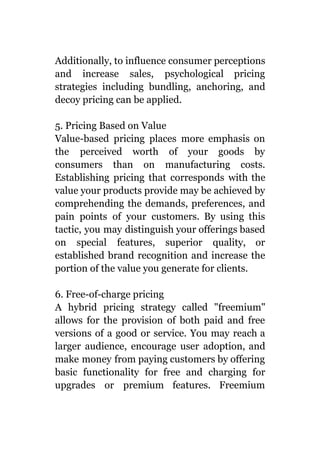 Additionally, to influence consumer perceptions
and increase sales, psychological pricing
strategies including bundling, anchoring, and
decoy pricing can be applied.
5. Pricing Based on Value
Value-based pricing places more emphasis on
the perceived worth of your goods by
consumers than on manufacturing costs.
Establishing pricing that corresponds with the
value your products provide may be achieved by
comprehending the demands, preferences, and
pain points of your customers. By using this
tactic, you may distinguish your offerings based
on special features, superior quality, or
established brand recognition and increase the
portion of the value you generate for clients.
6. Free-of-charge pricing
A hybrid pricing strategy called "freemium"
allows for the provision of both paid and free
versions of a good or service. You may reach a
larger audience, encourage user adoption, and
make money from paying customers by offering
basic functionality for free and charging for
upgrades or premium features. Freemium
 