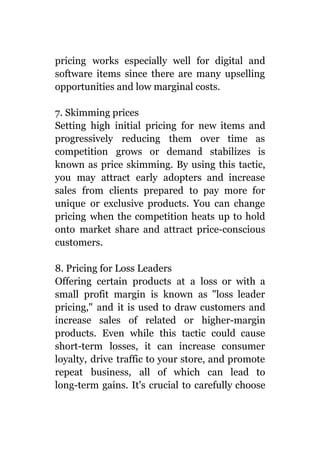 pricing works especially well for digital and
software items since there are many upselling
opportunities and low marginal costs.
7. Skimming prices
Setting high initial pricing for new items and
progressively reducing them over time as
competition grows or demand stabilizes is
known as price skimming. By using this tactic,
you may attract early adopters and increase
sales from clients prepared to pay more for
unique or exclusive products. You can change
pricing when the competition heats up to hold
onto market share and attract price-conscious
customers.
8. Pricing for Loss Leaders
Offering certain products at a loss or with a
small profit margin is known as "loss leader
pricing," and it is used to draw customers and
increase sales of related or higher-margin
products. Even while this tactic could cause
short-term losses, it can increase consumer
loyalty, drive traffic to your store, and promote
repeat business, all of which can lead to
long-term gains. It's crucial to carefully choose
 