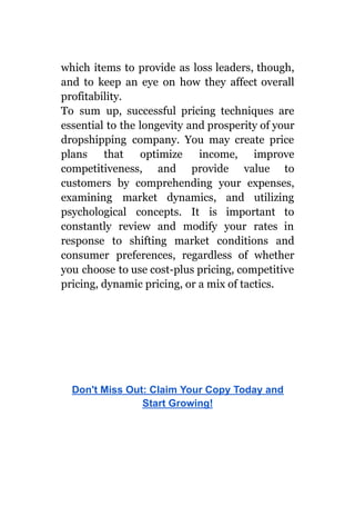 which items to provide as loss leaders, though,
and to keep an eye on how they affect overall
profitability.
To sum up, successful pricing techniques are
essential to the longevity and prosperity of your
dropshipping company. You may create price
plans that optimize income, improve
competitiveness, and provide value to
customers by comprehending your expenses,
examining market dynamics, and utilizing
psychological concepts. It is important to
constantly review and modify your rates in
response to shifting market conditions and
consumer preferences, regardless of whether
you choose to use cost-plus pricing, competitive
pricing, dynamic pricing, or a mix of tactics.
Don't Miss Out: Claim Your Copy Today and
Start Growing!
 