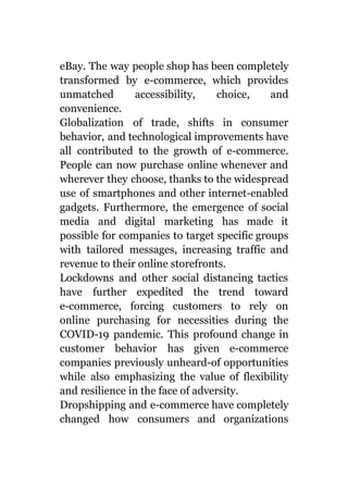eBay. The way people shop has been completely
transformed by e-commerce, which provides
unmatched accessibility, choice, and
convenience.
Globalization of trade, shifts in consumer
behavior, and technological improvements have
all contributed to the growth of e-commerce.
People can now purchase online whenever and
wherever they choose, thanks to the widespread
use of smartphones and other internet-enabled
gadgets. Furthermore, the emergence of social
media and digital marketing has made it
possible for companies to target specific groups
with tailored messages, increasing traffic and
revenue to their online storefronts.
Lockdowns and other social distancing tactics
have further expedited the trend toward
e-commerce, forcing customers to rely on
online purchasing for necessities during the
COVID-19 pandemic. This profound change in
customer behavior has given e-commerce
companies previously unheard-of opportunities
while also emphasizing the value of flexibility
and resilience in the face of adversity.
Dropshipping and e-commerce have completely
changed how consumers and organizations
 