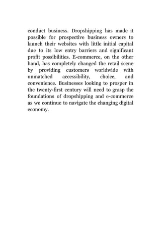 conduct business. Dropshipping has made it
possible for prospective business owners to
launch their websites with little initial capital
due to its low entry barriers and significant
profit possibilities. E-commerce, on the other
hand, has completely changed the retail scene
by providing customers worldwide with
unmatched accessibility, choice, and
convenience. Businesses looking to prosper in
the twenty-first century will need to grasp the
foundations of dropshipping and e-commerce
as we continue to navigate the changing digital
economy.
 
