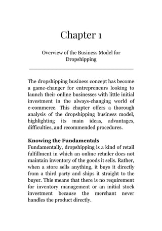 Chapter 1
Overview of the Business Model for
Dropshipping
The dropshipping business concept has become
a game-changer for entrepreneurs looking to
launch their online businesses with little initial
investment in the always-changing world of
e-commerce. This chapter offers a thorough
analysis of the dropshipping business model,
highlighting its main ideas, advantages,
difficulties, and recommended procedures.
Knowing the Fundamentals
Fundamentally, dropshipping is a kind of retail
fulfillment in which an online retailer does not
maintain inventory of the goods it sells. Rather,
when a store sells anything, it buys it directly
from a third party and ships it straight to the
buyer. This means that there is no requirement
for inventory management or an initial stock
investment because the merchant never
handles the product directly.
 