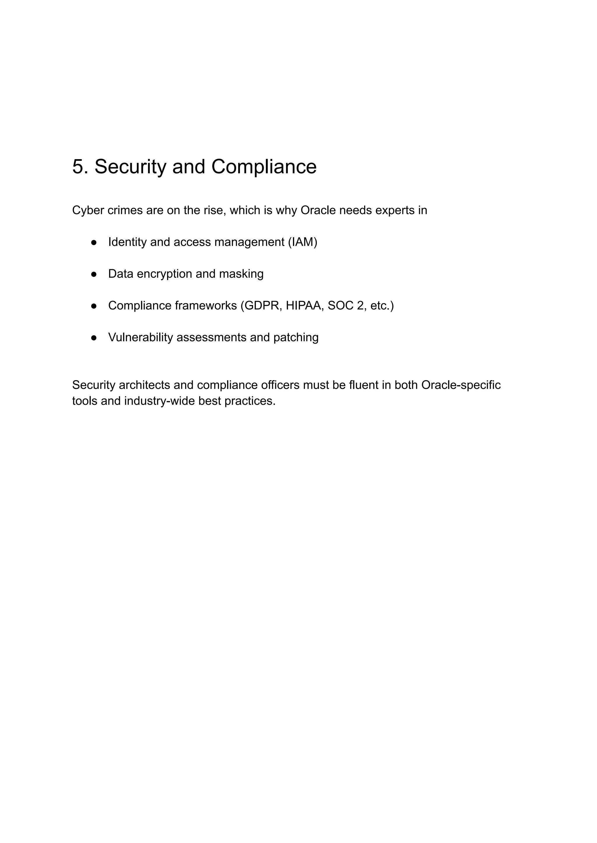 5. Security and Compliance
Cyber crimes are on the rise, which is why Oracle needs experts in
●​ Identity and access management (IAM)
●​ Data encryption and masking
●​ Compliance frameworks (GDPR, HIPAA, SOC 2, etc.)
●​ Vulnerability assessments and patching
Security architects and compliance officers must be fluent in both Oracle-specific
tools and industry-wide best practices.
 