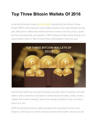 Top Three Bitcoin Wallets Of 2016 
 
As per the 2nd edition review of ​bitcoin wallets​ conducted by Open Bitcoin Privacy 
Project (OBPP), there have been some notable changes in the wallet rankings from last 
year. Many bitcoin wallets have switched positions in terms of security, privacy, quality 
and the most importantly, user feedback. OBPP released the latest wallet rankings in its 
second edition review of “Bitcoin Wallet Privacy Rating Report” earlier this year. 
 
All the bitcoin wallets are thoroughly reviewed by an adroit team of engineers and each 
wallet is given a particular score based on certain aspects like safety, quality, security, 
usability and customer feedback. And all these ratings are based on that score that is 
given out of 100.   
OBPP has reviewed 20 bitcoin wallets and gave them rating based on their score. 
However, in this blog post, we’ll be covering top three bitcoin wallets.  But you can see 
 