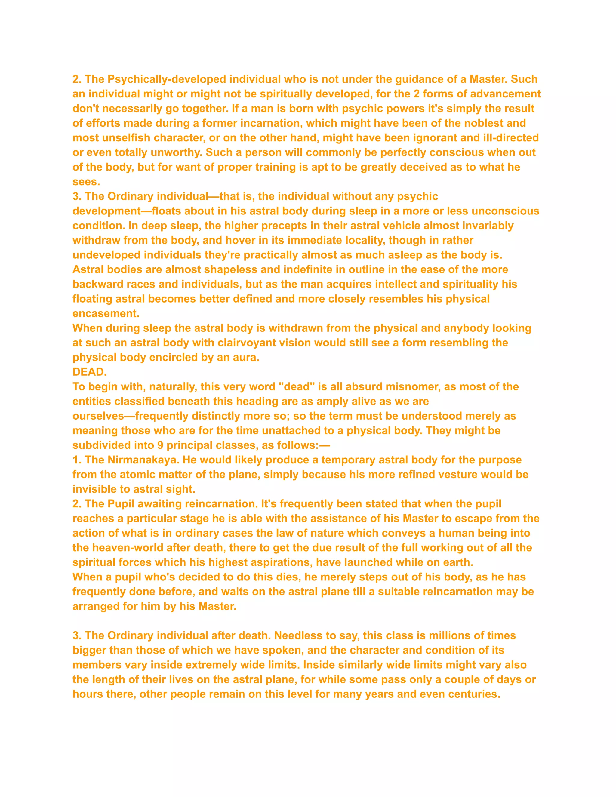 2. The Psychically-developed individual who is not under the guidance of a Master. Such
an individual might or might not be spiritually developed, for the 2 forms of advancement
don't necessarily go together. If a man is born with psychic powers it's simply the result
of efforts made during a former incarnation, which might have been of the noblest and
most unselfish character, or on the other hand, might have been ignorant and ill-directed
or even totally unworthy. Such a person will commonly be perfectly conscious when out
of the body, but for want of proper training is apt to be greatly deceived as to what he
sees.
3. The Ordinary individual—that is, the individual without any psychic
development—floats about in his astral body during sleep in a more or less unconscious
condition. In deep sleep, the higher precepts in their astral vehicle almost invariably
withdraw from the body, and hover in its immediate locality, though in rather
undeveloped individuals they're practically almost as much asleep as the body is.
Astral bodies are almost shapeless and indefinite in outline in the ease of the more
backward races and individuals, but as the man acquires intellect and spirituality his
floating astral becomes better defined and more closely resembles his physical
encasement.
When during sleep the astral body is withdrawn from the physical and anybody looking
at such an astral body with clairvoyant vision would still see a form resembling the
physical body encircled by an aura.
DEAD.
To begin with, naturally, this very word "dead" is all absurd misnomer, as most of the
entities classified beneath this heading are as amply alive as we are
ourselves—frequently distinctly more so; so the term must be understood merely as
meaning those who are for the time unattached to a physical body. They might be
subdivided into 9 principal classes, as follows:—
1. The Nirmanakaya. He would likely produce a temporary astral body for the purpose
from the atomic matter of the plane, simply because his more refined vesture would be
invisible to astral sight.
2. The Pupil awaiting reincarnation. It's frequently been stated that when the pupil
reaches a particular stage he is able with the assistance of his Master to escape from the
action of what is in ordinary cases the law of nature which conveys a human being into
the heaven-world after death, there to get the due result of the full working out of all the
spiritual forces which his highest aspirations, have launched while on earth.
When a pupil who's decided to do this dies, he merely steps out of his body, as he has
frequently done before, and waits on the astral plane till a suitable reincarnation may be
arranged for him by his Master.
3. The Ordinary individual after death. Needless to say, this class is millions of times
bigger than those of which we have spoken, and the character and condition of its
members vary inside extremely wide limits. Inside similarly wide limits might vary also
the length of their lives on the astral plane, for while some pass only a couple of days or
hours there, other people remain on this level for many years and even centuries.
 