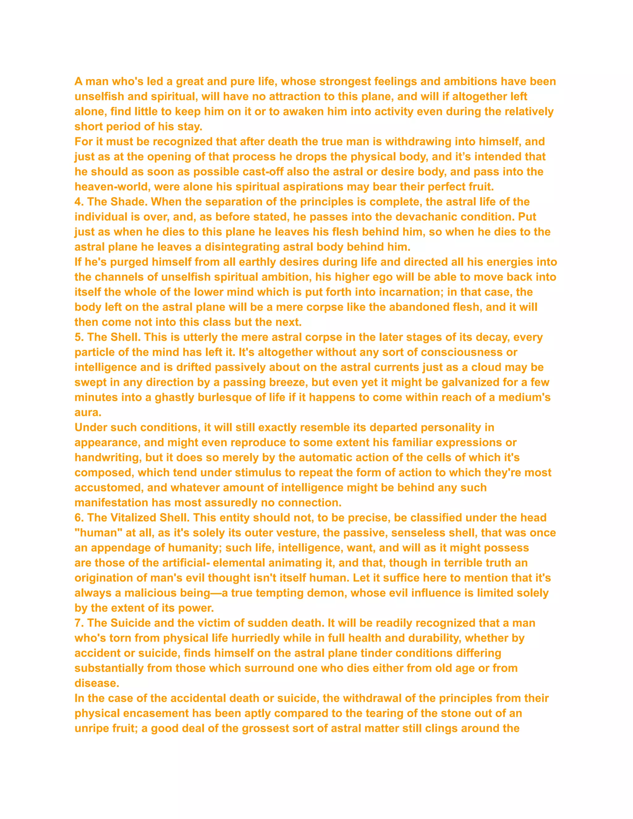 A man who's led a great and pure life, whose strongest feelings and ambitions have been
unselfish and spiritual, will have no attraction to this plane, and will if altogether left
alone, find little to keep him on it or to awaken him into activity even during the relatively
short period of his stay.
For it must be recognized that after death the true man is withdrawing into himself, and
just as at the opening of that process he drops the physical body, and it’s intended that
he should as soon as possible cast-off also the astral or desire body, and pass into the
heaven-world, were alone his spiritual aspirations may bear their perfect fruit.
4. The Shade. When the separation of the principles is complete, the astral life of the
individual is over, and, as before stated, he passes into the devachanic condition. Put
just as when he dies to this plane he leaves his flesh behind him, so when he dies to the
astral plane he leaves a disintegrating astral body behind him.
If he's purged himself from all earthly desires during life and directed all his energies into
the channels of unselfish spiritual ambition, his higher ego will be able to move back into
itself the whole of the lower mind which is put forth into incarnation; in that case, the
body left on the astral plane will be a mere corpse like the abandoned flesh, and it will
then come not into this class but the next.
5. The Shell. This is utterly the mere astral corpse in the later stages of its decay, every
particle of the mind has left it. It's altogether without any sort of consciousness or
intelligence and is drifted passively about on the astral currents just as a cloud may be
swept in any direction by a passing breeze, but even yet it might be galvanized for a few
minutes into a ghastly burlesque of life if it happens to come within reach of a medium's
aura.
Under such conditions, it will still exactly resemble its departed personality in
appearance, and might even reproduce to some extent his familiar expressions or
handwriting, but it does so merely by the automatic action of the cells of which it's
composed, which tend under stimulus to repeat the form of action to which they're most
accustomed, and whatever amount of intelligence might be behind any such
manifestation has most assuredly no connection.
6. The Vitalized Shell. This entity should not, to be precise, be classified under the head
"human" at all, as it's solely its outer vesture, the passive, senseless shell, that was once
an appendage of humanity; such life, intelligence, want, and will as it might possess
are those of the artificial- elemental animating it, and that, though in terrible truth an
origination of man's evil thought isn't itself human. Let it suffice here to mention that it's
always a malicious being—a true tempting demon, whose evil influence is limited solely
by the extent of its power.
7. The Suicide and the victim of sudden death. It will be readily recognized that a man
who's torn from physical life hurriedly while in full health and durability, whether by
accident or suicide, finds himself on the astral plane tinder conditions differing
substantially from those which surround one who dies either from old age or from
disease.
In the case of the accidental death or suicide, the withdrawal of the principles from their
physical encasement has been aptly compared to the tearing of the stone out of an
unripe fruit; a good deal of the grossest sort of astral matter still clings around the
 
