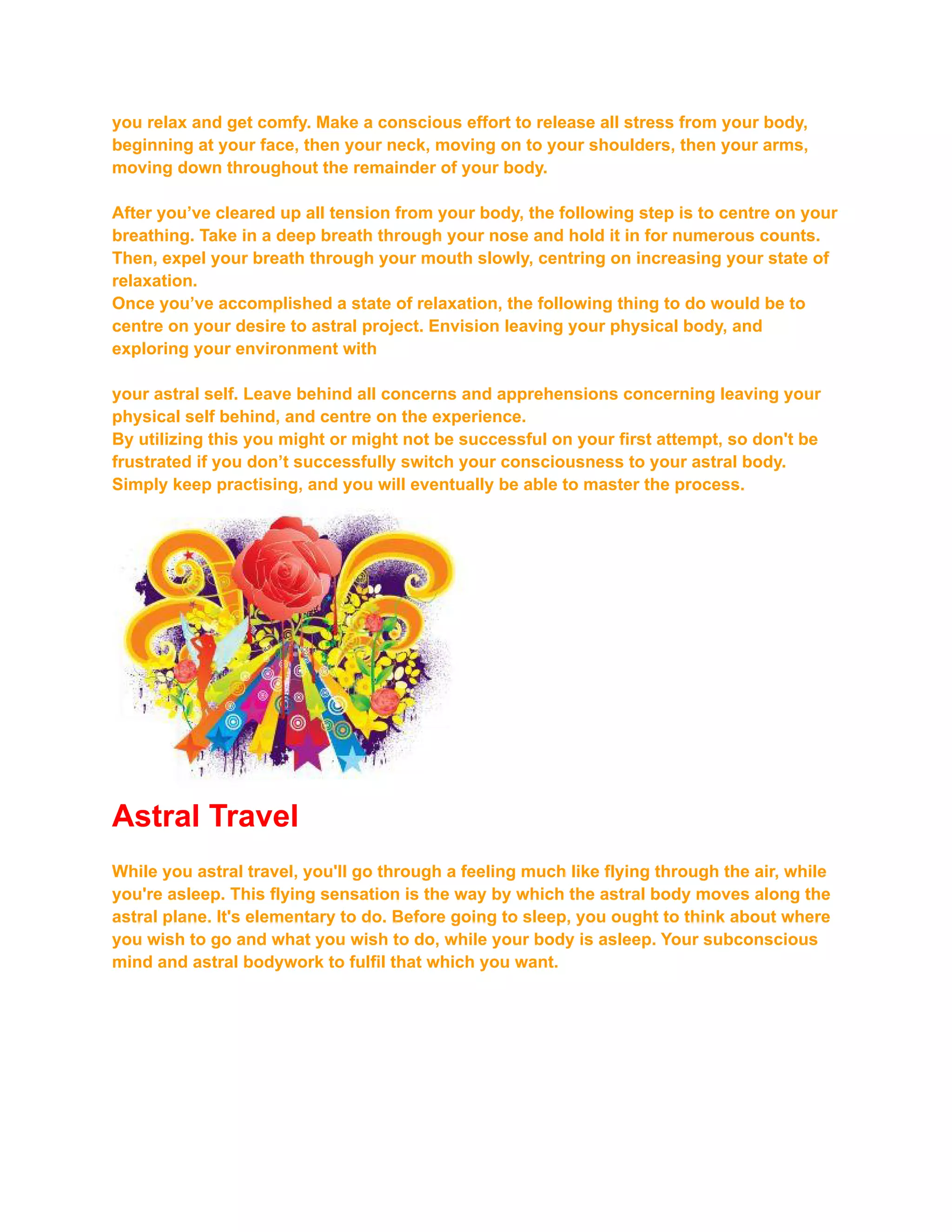 you relax and get comfy. Make a conscious effort to release all stress from your body,
beginning at your face, then your neck, moving on to your shoulders, then your arms,
moving down throughout the remainder of your body.
After you’ve cleared up all tension from your body, the following step is to centre on your
breathing. Take in a deep breath through your nose and hold it in for numerous counts.
Then, expel your breath through your mouth slowly, centring on increasing your state of
relaxation.
Once you’ve accomplished a state of relaxation, the following thing to do would be to
centre on your desire to astral project. Envision leaving your physical body, and
exploring your environment with
your astral self. Leave behind all concerns and apprehensions concerning leaving your
physical self behind, and centre on the experience.
By utilizing this you might or might not be successful on your first attempt, so don't be
frustrated if you don’t successfully switch your consciousness to your astral body.
Simply keep practising, and you will eventually be able to master the process.
Astral Travel
While you astral travel, you'll go through a feeling much like flying through the air, while
you're asleep. This flying sensation is the way by which the astral body moves along the
astral plane. It's elementary to do. Before going to sleep, you ought to think about where
you wish to go and what you wish to do, while your body is asleep. Your subconscious
mind and astral bodywork to fulfil that which you want.
 