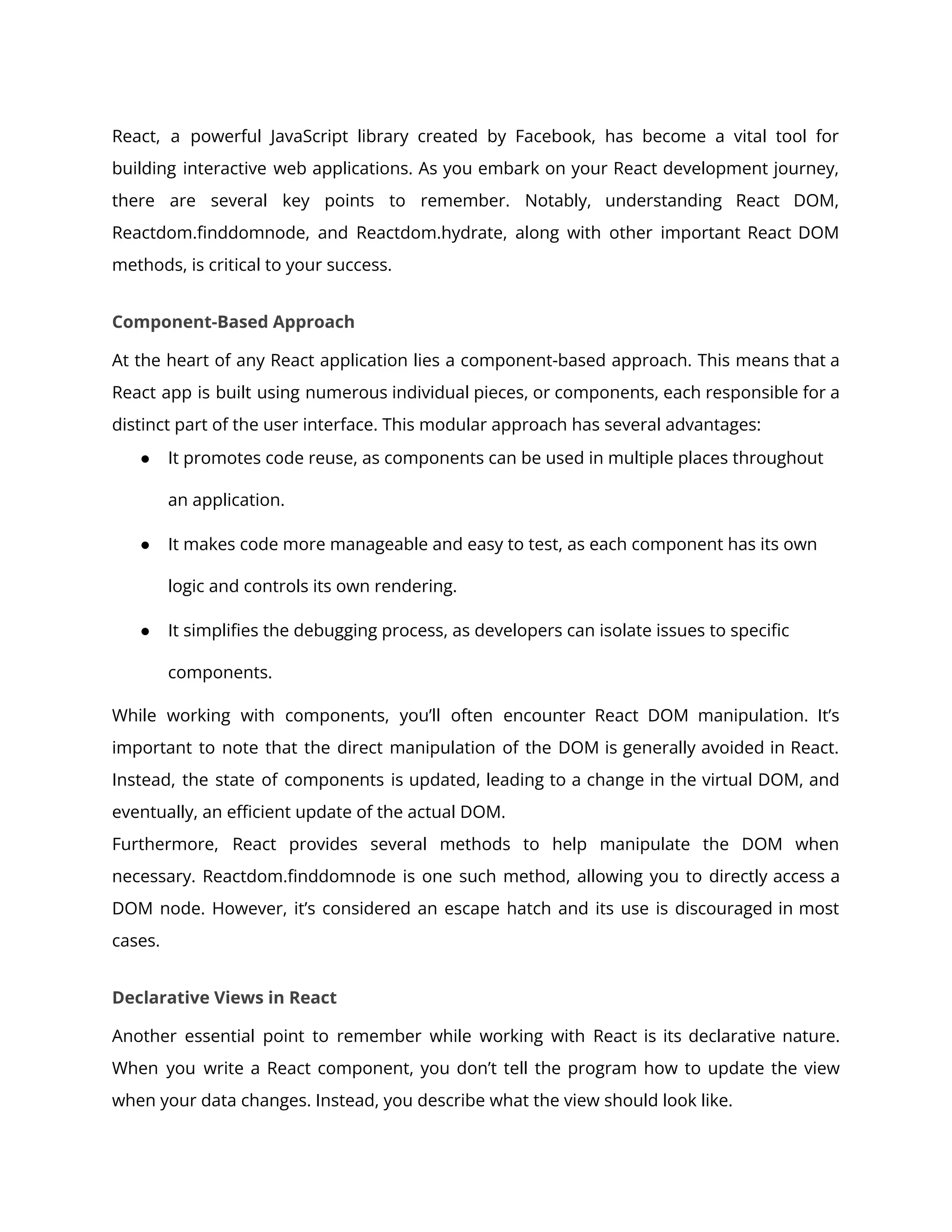 React, a powerful JavaScript library created by Facebook, has become a vital tool for
building interactive web applications. As you embark on your React development journey,
there are several key points to remember. Notably, understanding React DOM,
Reactdom.finddomnode, and Reactdom.hydrate, along with other important React DOM
methods, is critical to your success.
Component-Based Approach
At the heart of any React application lies a component-based approach. This means that a
React app is built using numerous individual pieces, or components, each responsible for a
distinct part of the user interface. This modular approach has several advantages:
● It promotes code reuse, as components can be used in multiple places throughout
an application.
● It makes code more manageable and easy to test, as each component has its own
logic and controls its own rendering.
● It simplifies the debugging process, as developers can isolate issues to specific
components.
While working with components, you’ll often encounter React DOM manipulation. It’s
important to note that the direct manipulation of the DOM is generally avoided in React.
Instead, the state of components is updated, leading to a change in the virtual DOM, and
eventually, an efficient update of the actual DOM.
Furthermore, React provides several methods to help manipulate the DOM when
necessary. Reactdom.finddomnode is one such method, allowing you to directly access a
DOM node. However, it’s considered an escape hatch and its use is discouraged in most
cases.
Declarative Views in React
Another essential point to remember while working with React is its declarative nature.
When you write a React component, you don’t tell the program how to update the view
when your data changes. Instead, you describe what the view should look like.
 