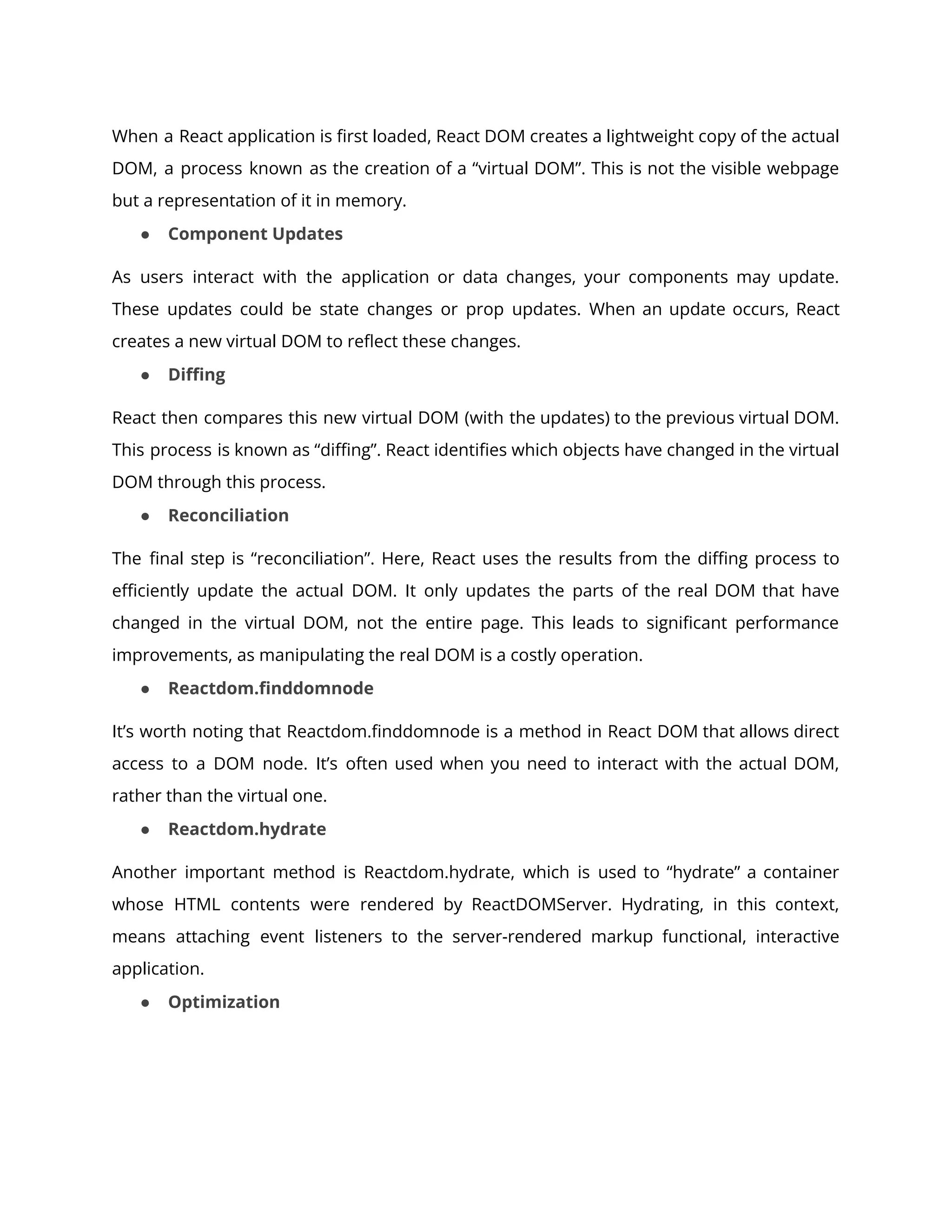 When a React application is first loaded, React DOM creates a lightweight copy of the actual
DOM, a process known as the creation of a “virtual DOM”. This is not the visible webpage
but a representation of it in memory.
● Component Updates
As users interact with the application or data changes, your components may update.
These updates could be state changes or prop updates. When an update occurs, React
creates a new virtual DOM to reflect these changes.
● Diffing
React then compares this new virtual DOM (with the updates) to the previous virtual DOM.
This process is known as “diffing”. React identifies which objects have changed in the virtual
DOM through this process.
● Reconciliation
The final step is “reconciliation”. Here, React uses the results from the diffing process to
efficiently update the actual DOM. It only updates the parts of the real DOM that have
changed in the virtual DOM, not the entire page. This leads to significant performance
improvements, as manipulating the real DOM is a costly operation.
● Reactdom.finddomnode
It’s worth noting that Reactdom.finddomnode is a method in React DOM that allows direct
access to a DOM node. It’s often used when you need to interact with the actual DOM,
rather than the virtual one.
● Reactdom.hydrate
Another important method is Reactdom.hydrate, which is used to “hydrate” a container
whose HTML contents were rendered by ReactDOMServer. Hydrating, in this context,
means attaching event listeners to the server-rendered markup functional, interactive
application.
● Optimization
 