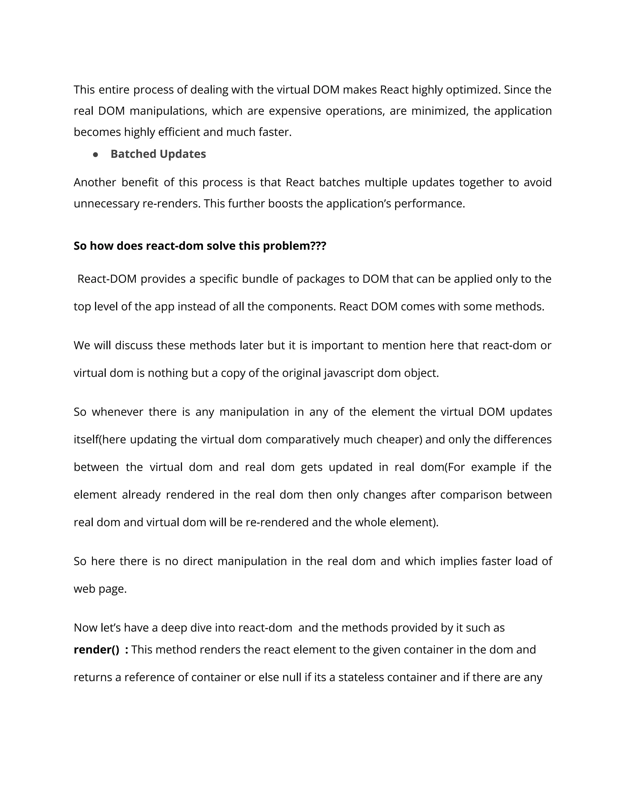 This entire process of dealing with the virtual DOM makes React highly optimized. Since the
real DOM manipulations, which are expensive operations, are minimized, the application
becomes highly efficient and much faster.
● Batched Updates
Another benefit of this process is that React batches multiple updates together to avoid
unnecessary re-renders. This further boosts the application’s performance.
So how does react-dom solve this problem???
React-DOM provides a specific bundle of packages to DOM that can be applied only to the
top level of the app instead of all the components. React DOM comes with some methods.
We will discuss these methods later but it is important to mention here that react-dom or
virtual dom is nothing but a copy of the original javascript dom object.
So whenever there is any manipulation in any of the element the virtual DOM updates
itself(here updating the virtual dom comparatively much cheaper) and only the differences
between the virtual dom and real dom gets updated in real dom(For example if the
element already rendered in the real dom then only changes after comparison between
real dom and virtual dom will be re-rendered and the whole element).
So here there is no direct manipulation in the real dom and which implies faster load of
web page.
Now let’s have a deep dive into react-dom and the methods provided by it such as
render() : This method renders the react element to the given container in the dom and
returns a reference of container or else null if its a stateless container and if there are any
 