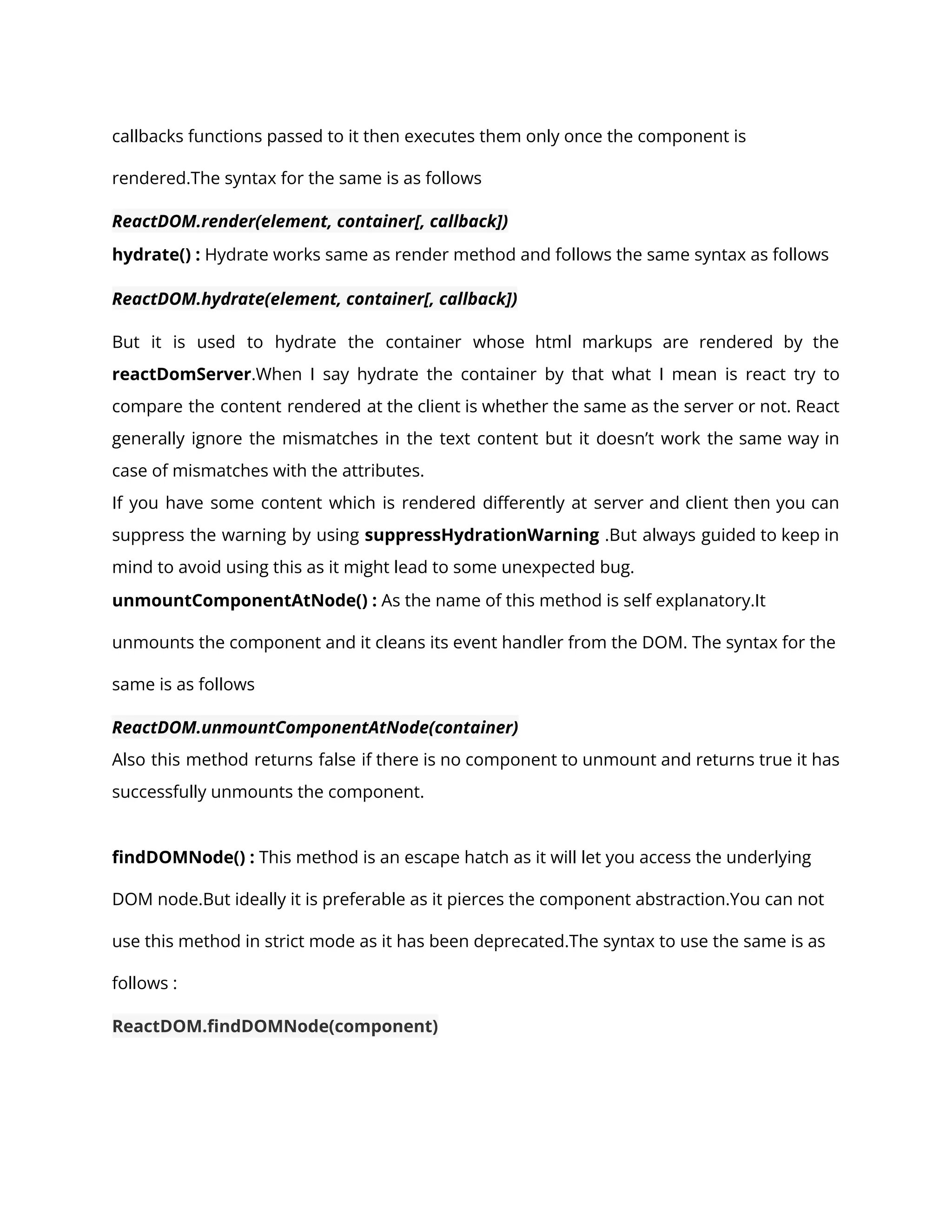 callbacks functions passed to it then executes them only once the component is
rendered.The syntax for the same is as follows
ReactDOM.render(element, container[, callback])
hydrate() : Hydrate works same as render method and follows the same syntax as follows
ReactDOM.hydrate(element, container[, callback])
But it is used to hydrate the container whose html markups are rendered by the
reactDomServer.When I say hydrate the container by that what I mean is react try to
compare the content rendered at the client is whether the same as the server or not. React
generally ignore the mismatches in the text content but it doesn’t work the same way in
case of mismatches with the attributes.
If you have some content which is rendered differently at server and client then you can
suppress the warning by using suppressHydrationWarning .But always guided to keep in
mind to avoid using this as it might lead to some unexpected bug.
unmountComponentAtNode() : As the name of this method is self explanatory.It
unmounts the component and it cleans its event handler from the DOM. The syntax for the
same is as follows
ReactDOM.unmountComponentAtNode(container)
Also this method returns false if there is no component to unmount and returns true it has
successfully unmounts the component.
findDOMNode() : This method is an escape hatch as it will let you access the underlying
DOM node.But ideally it is preferable as it pierces the component abstraction.You can not
use this method in strict mode as it has been deprecated.The syntax to use the same is as
follows :
ReactDOM.findDOMNode(component)
 