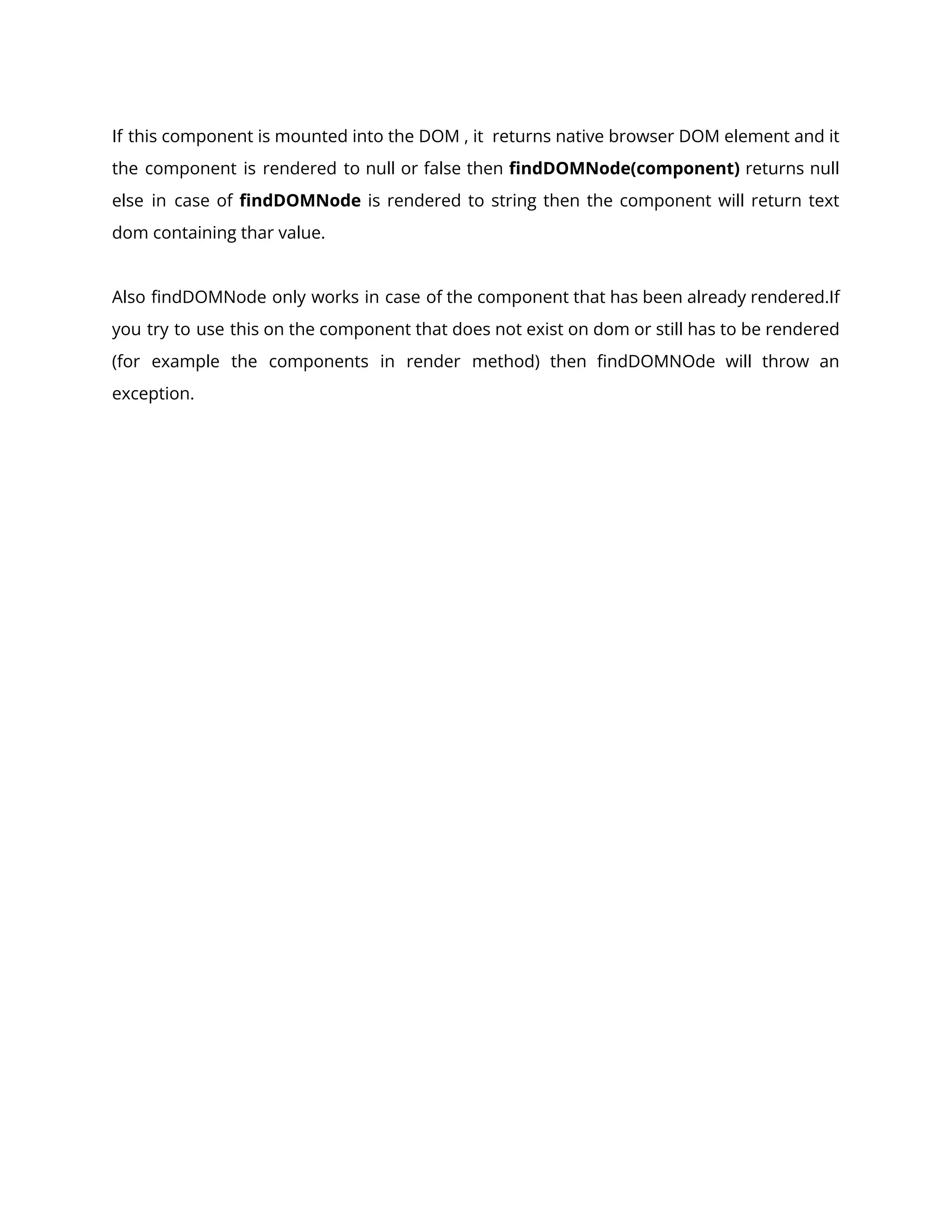 If this component is mounted into the DOM , it returns native browser DOM element and it
the component is rendered to null or false then findDOMNode(component) returns null
else in case of findDOMNode is rendered to string then the component will return text
dom containing thar value.
Also findDOMNode only works in case of the component that has been already rendered.If
you try to use this on the component that does not exist on dom or still has to be rendered
(for example the components in render method) then findDOMNOde will throw an
exception.
 