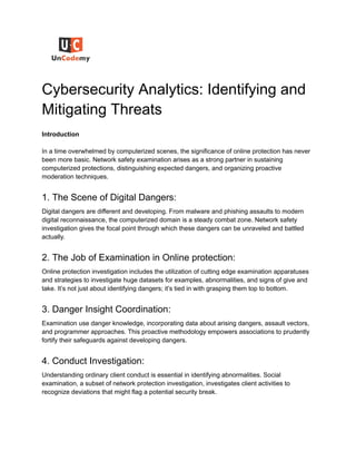 Cybersecurity Analytics: Identifying and
Mitigating Threats
Introduction
In a time overwhelmed by computerized scenes, the significance of online protection has never
been more basic. Network safety examination arises as a strong partner in sustaining
computerized protections, distinguishing expected dangers, and organizing proactive
moderation techniques.
1. The Scene of Digital Dangers:
Digital dangers are different and developing. From malware and phishing assaults to modern
digital reconnaissance, the computerized domain is a steady combat zone. Network safety
investigation gives the focal point through which these dangers can be unraveled and battled
actually.
2. The Job of Examination in Online protection:
Online protection investigation includes the utilization of cutting edge examination apparatuses
and strategies to investigate huge datasets for examples, abnormalities, and signs of give and
take. It’s not just about identifying dangers; it’s tied in with grasping them top to bottom.
3. Danger Insight Coordination:
Examination use danger knowledge, incorporating data about arising dangers, assault vectors,
and programmer approaches. This proactive methodology empowers associations to prudently
fortify their safeguards against developing dangers.
4. Conduct Investigation:
Understanding ordinary client conduct is essential in identifying abnormalities. Social
examination, a subset of network protection investigation, investigates client activities to
recognize deviations that might flag a potential security break.
 