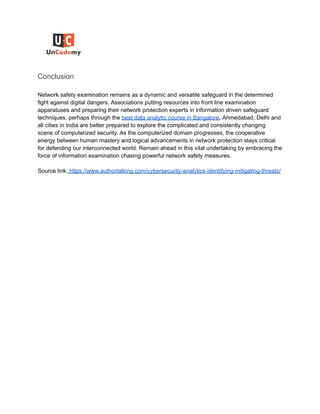 Conclusion
Network safety examination remains as a dynamic and versatile safeguard in the determined
fight against digital dangers. Associations putting resources into front line examination
apparatuses and preparing their network protection experts in information driven safeguard
techniques, perhaps through the best data analytic course in Bangalore, Ahmedabad, Delhi and
all cities in India are better prepared to explore the complicated and consistently changing
scene of computerized security. As the computerized domain progresses, the cooperative
energy between human mastery and logical advancements in network protection stays critical
for defending our interconnected world. Remain ahead in this vital undertaking by embracing the
force of information examination chasing powerful network safety measures.
Source link: https://www.authortalking.com/cybersecurity-analytics-identifying-mitigating-threats/
 