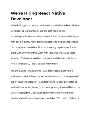 We’re Hiring React Native
Developer
We’re looking for a talented and passionate Full-time React Native
Developer to join our team. We are at the forefront of
technological innovation where we combine the latest techniques
with deep industry management expertise to help clients capture
the most value from data. Our passionate group of consultants
along with every client we work with face challenges and toast
victories. We have worked for many reputed clients i.e- Unilever,
Nokia, Jindal Steel, Tata Steel and many more.
We are looking for a Full-time React Native Developer who is
enthusiastic about React Native development and have a piece of
expert-level knowledge in React Native and its core principles as
well as React Native, React JS, etc. Your primary focus will be on the
latest React Native Mobile app deployment, understanding of
front-end development tools such as Babel, Web pack, NPM etc. If
 
