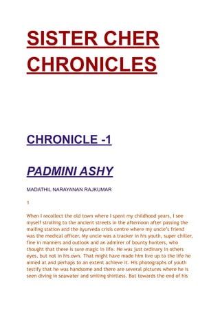 SISTER CHER
CHRONICLES
CHRONICLE -1
PADMINI ASHY
MADATHIL NARAYANAN RAJKUMAR
1
When I recollect the old town where I spent my childhood years, I see
myself strolling to the ancient streets in the afternoon after passing the
mailing station and the Ayurveda crisis centre where my uncle’s friend
was the medical officer. My uncle was a tracker in his youth, super chiller,
fine in manners and outlook and an admirer of bounty hunters, who
thought that there is sure magic in life. He was just ordinary in others
eyes, but not in his own. That might have made him live up to the life he
aimed at and perhaps to an extent achieve it. His photographs of youth
testify that he was handsome and there are several pictures where he is
seen diving in seawater and smiling shirtless. But towards the end of his
 