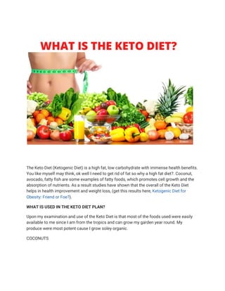  
 
The Keto Diet (Ketogenic Diet) is a high fat, low carbohydrate with immense health benefits. 
You like myself may think, ok well I need to get rid of fat so why a high fat diet?. Coconut, 
avocado, fatty fish are some examples of fatty foods, which promotes cell growth and the 
absorption of nutrients. As a result studies have shown that the overall of the Keto Diet 
helps in health improvement and weight loss, (get this results here, ​Ketogenic Diet for 
Obesity: Friend or Foe?​). 
WHAT IS USED IN THE KETO DIET PLAN? 
Upon my examination and use of the Keto Diet is that most of the foods used were easily 
available to me since I am from the tropics and can grow my garden year round. My 
produce were most potent cause I grow soley organic. 
COCONUTS 
 