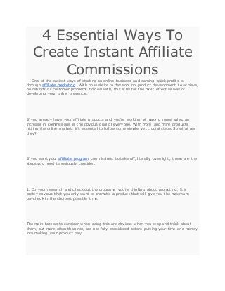 4 Essential Ways To
Create Instant Affiliate
Commissions
One of the easiest ways of starting an online business and earning quick profits is
through affiliate marketing. With no website to develop, no product development to achieve,
no refunds or customer problems to deal with, this is by far the most effective way of
developing your online presence.
If you already have your affiliate products and you’re working at making more sales, an
increase in commissions is the obvious goal of everyone. With more and more products
hitting the online market, it’s essential to follow some simple yet crucial steps. So what are
they?
If you want your affiliate program commissions to take off, literally overnight, these are the
steps you need to seriously consider;
1. Do your research and check out the programs you’re thinking about promoting. It’s
pretty obvious that you only want to promote a product that will give you the maximum
paycheck in the shortest possible time.
The main factors to consider when doing this are obvious when you stop and think about
them, but more often than not, are not fully considered before putting your time and money
into making your product pay.
 