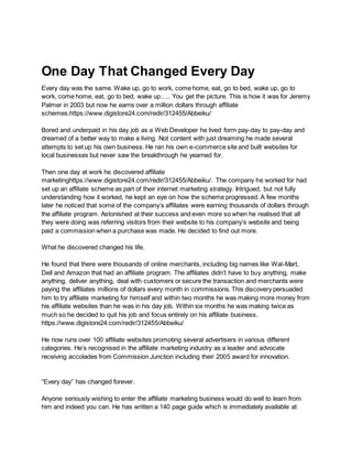 One Day That Changed Every Day
Every day was the same. Wake up, go to work, come home, eat, go to bed, wake up, go to
work, come home, eat, go to bed, wake up….. You get the picture. This is how it was for Jeremy
Palmer in 2003 but now he earns over a million dollars through affiliate
schemes.https://www.digistore24.com/redir/312455/Abbeiku/
Bored and underpaid in his day job as a Web Developer he lived form pay-day to pay-day and
dreamed of a better way to make a living. Not content with just dreaming he made several
attempts to set up his own business. He ran his own e-commerce site and built websites for
local businesses but never saw the breakthrough he yearned for.
Then one day at work he discovered affiliate
marketinghttps://www.digistore24.com/redir/312455/Abbeiku/. The company he worked for had
set up an affiliate scheme as part of their internet marketing strategy. Intrigued, but not fully
understanding how it worked, he kept an eye on how the scheme progressed. A few months
later he noticed that some of the company’s affiliates were earning thousands of dollars through
the affiliate program. Astonished at their success and even more so when he realised that all
they were doing was referring visitors from their website to his company’s website and being
paid a commission when a purchase was made. He decided to find out more.
What he discovered changed his life.
He found that there were thousands of online merchants, including big names like Wal-Mart,
Dell and Amazon that had an affiliate program. The affiliates didn’t have to buy anything, make
anything, deliver anything, deal with customers or secure the transaction and merchants were
paying the affiliates millions of dollars every month in commissions. This discovery persuaded
him to try affiliate marketing for himself and within two months he was making more money from
his affiliate websites than he was in his day job. Within six months he was making twice as
much so he decided to quit his job and focus entirely on his affiliate business.
https://www.digistore24.com/redir/312455/Abbeiku/
He now runs over 100 affiliate websites promoting several advertisers in various different
categories. He’s recognised in the affiliate marketing industry as a leader and advocate
receiving accolades from Commission Junction including their 2005 award for innovation.
“Every day” has changed forever.
Anyone seriously wishing to enter the affiliate marketing business would do well to learn from
him and indeed you can. He has written a 140 page guide which is immediately available at
 