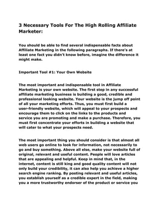 3 Necessary Tools For The High Rolling Affiliate
Marketer:
You should be able to find several indispensable facts about
Affiliate Marketing in the following paragraphs. If there’s at
least one fact you didn’t know before, imagine the difference it
might make.
Important Tool #1: Your Own Website
The most important and indispensable tool in Affiliate
Marketing is your own website. The first step in any successful
affiliate marketing business is building a good, credible and
professional looking website. Your website is the jump off point
of all your marketing efforts. Thus, you must first build a
user-friendly website, which will appeal to your prospects and
encourage them to click on the links to the products and
service you are promoting and make a purchase. Therefore, you
must first concentrate your efforts in building a website that
will cater to what your prospects need.
The most important thing you should consider is that almost all
web users go online to look for information, not necessarily to
go and buy something. Above all else, make your website full of
original, relevant and useful content. People will love articles
that are appealing and helpful. Keep in mind that, in the
internet, content is still king and good quality content will not
only build your credibility, it can also help you achieve a higher
search engine ranking. By posting relevant and useful articles,
you establish yourself as a credible expert in the field, making
you a more trustworthy endorser of the product or service you
 