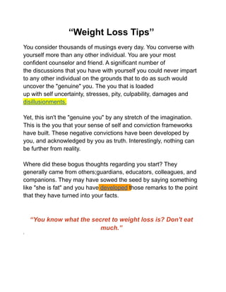 ‘‘Weight Loss Tips’’
You consider thousands of musings every day. You converse with
yourself more than any other individual. You are your most
confident counselor and friend. A significant number of
the discussions that you have with yourself you could never impart
to any other individual on the grounds that to do as such would
uncover the "genuine" you. The you that is loaded
up with self uncertainty, stresses, pity, culpability, damages and
disillusionments.
Yet, this isn't the "genuine you" by any stretch of the imagination.
This is the you that your sense of self and conviction frameworks
have built. These negative convictions have been developed by
you, and acknowledged by you as truth. Interestingly, nothing can
be further from reality.
Where did these bogus thoughts regarding you start? They
generally came from others;guardians, educators, colleagues, and
companions. They may have sowed the seed by saying something
like "she is fat" and you have developed those remarks to the point
that they have turned into your facts.
‘‘You know what the secret to weight loss is? Don't eat
much.’’
‘
 