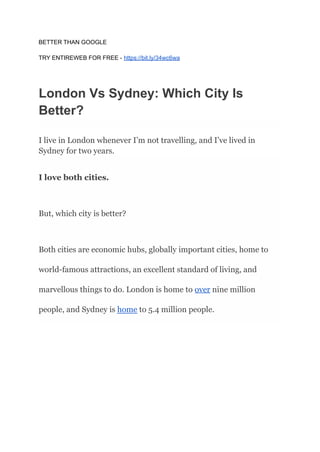 BETTER THAN GOOGLE
TRY ENTIREWEB FOR FREE - https://bit.ly/34wc6wa
London Vs Sydney: Which City Is
Better?
I live in London whenever I’m not travelling, and I’ve lived in
Sydney for two years.
I love both cities.
But, which city is better?
Both cities are economic hubs, globally important cities, home to
world-famous attractions, an excellent standard of living, and
marvellous things to do. London is home to over nine million
people, and Sydney is home to 5.4 million people.
 