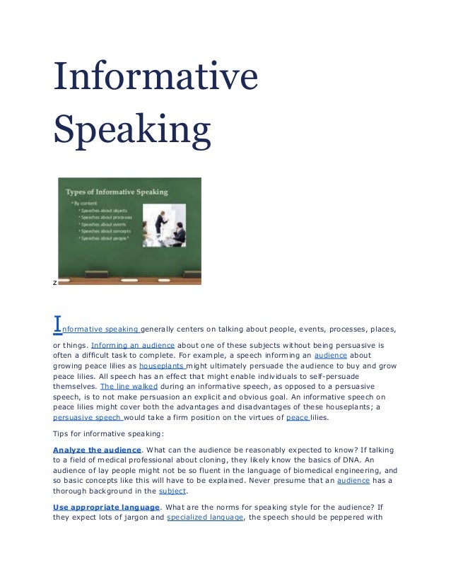 Informative
Speaking
z
Informative speaking generally centers on talking about people, events, processes, places,
or things. Informing an audience about one of these subjects without being persuasive is
often a difficult task to complete. For example, a speech informing an audience about
growing peace lilies as houseplants might ultimately persuade the audience to buy and grow
peace lilies. All speech has an effect that might enable individuals to self-persuade
themselves. The line walked during an informative speech, as opposed to a persuasive
speech, is to not make persuasion an explicit and obvious goal. An informative speech on
peace lilies might cover both the advantages and disadvantages of these houseplants; a
persuasive speech would take a firm position on the virtues of peace lilies.
Tips for informative speaking:
Analyze the audience. What can the audience be reasonably expected to know? If talking
to a field of medical professional about cloning, they likely know the basics of DNA. An
audience of lay people might not be so fluent in the language of biomedical engineering, and
so basic concepts like this will have to be explained. Never presume that an audience has a
thorough background in the subject.
Use appropriate language. What are the norms for speaking style for the audience? If
they expect lots of jargon and specialized language, the speech should be peppered with
 