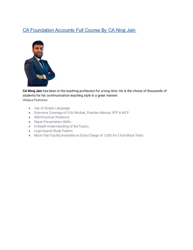CA Foundation Accounts Full Course By CA Niraj Jain
CA Niraj Jain has been in the teaching profession for a long time. He is the choice of thousands of
students for his communication teaching style in a great manner.
Unique Features:
● Use of Simple Language
● Extensive Coverage of ICAI Module, Practise Manual, RTP & MTP
● 400+Practical Problems
● Paper Presentation Skills.
● In-Depth Understanding of the Topics.
● Logic-based Study Pattern
● Mock-Test Facility Available on Extra Charge of 1,000 for 3 Full Mock Tests
 