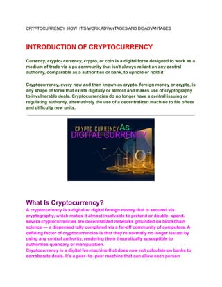 CRYPTOCURRENCY :HOW IT'S WORK,ADVANTAGES AND DISADVANTAGES
INTRODUCTION OF CRYPTOCURRENCY
Currency, crypto- currency, crypto, or coin is a digital forex designed to work as a
medium of trade via a pc community that isn't always reliant on any central
authority, comparable as a authorities or bank, to uphold or hold it
Cryptocurrency, every now and then known as crypto- foreign money or crypto, is
any shape of forex that exists digitally or almost and makes use of cryptography
to invulnerable deals. Cryptocurrencies do no longer have a central issuing or
regulating authority, alternatively the use of a decentralized machine to file offers
and difficulty new units.
What Is Cryptocurrency?
A cryptocurrency is a digital or digital foreign money that is secured via
cryptography, which makes it almost insolvable to pretend or double- spend.
severa cryptocurrencies are decentralized networks grounded on blockchain
science — a dispensed tally completed via a far-off community of computers. A
defining factor of cryptocurrencies is that they're normally no longer issued by
using any central authority, rendering them theoretically susceptible to
authorities quandary or manipulation.
Cryptocurrency is a digital fee machine that does now not calculate on banks to
corroborate deals. It’s a peer- to- peer machine that can allow each person
 