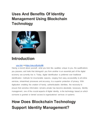Uses And Benefits Of Identity
Management Using Blockchain
Technology
Introduction
your link >>https://oke.io/Bu4bJM6
Having a record about yourself, what you look like, qualities unique to you, the qualifications
you possess, and traits that distinguish you from another is an essential part of the digital
economy we currently live in. Today, digital identification is preferred over traditional
identification methods for innumerable reasons, ranging from easy accessibility to all online
services, streamlined processes and accuracy, to a superior protection of privacy. With
digitization enabling the creation of handy, authenticatable identities, the necessity to
ensure that sensitive information remains private has become absolutely necessary. Identity
management, one of the crucial aspects of digital identity, is the technology based on which
someone is granted or denied access to organizational services or systems.
How Does Blockchain Technology
Support Identity Management?
 