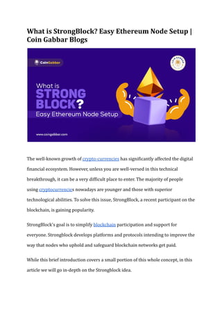 What is StrongBlock? Easy Ethereum Node Setup |
Coin Gabbar Blogs
The well-known growth of crypto-currencies has significantly affected the digital
financial ecosystem. However, unless you are well-versed in this technical
breakthrough, it can be a very difficult place to enter. The majority of people
using cryptocurrencies nowadays are younger and those with superior
technological abilities. To solve this issue, StrongBlock, a recent participant on the
blockchain, is gaining popularity.
StrongBlock's goal is to simplify blockchain participation and support for
everyone. Strongblock develops platforms and protocols intending to improve the
way that nodes who uphold and safeguard blockchain networks get paid.
While this brief introduction covers a small portion of this whole concept, in this
article we will go in-depth on the Strongblock idea.
 