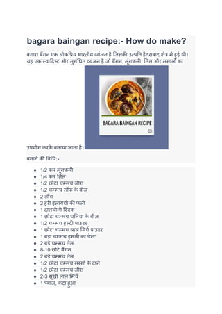 bagara baingan recipe:- How do make?
बगारा बैंगन एक लोकप्रिय भारतीय व्यंजन है जिसकी उत्पत्ति हैदराबाद क्षेत्र में हुई थी।
यह एक स्वादिष्ट और सुगंधित व्यंजन है जो बैंगन, मूंगफली, तिल और मसालों का
उपयोग करक
े बनाया जाता है।
बनाने की विधि:-
● 1/2 कप मूंगफली
● 1/4 कप तिल
● 1/2 छोटा चम्मच जीरा
● 1/2 चम्मच सौंफ क
े बीज
● 2 लौंग
● 2 हरी इलायची की फली
● 1 दालचीनी स्टिक
● 1 छोटा चम्मच धनिया क
े बीज
● 1/2 चम्मच हल्दी पाउडर
● 1 छोटा चम्मच लाल मिर्च पाउडर
● 1 बड़ा चम्मच इमली का पेस्ट
● 2 बड़े चम्मच तेल
● 8-10 छोटे बैंगन
● 2 बड़े चम्मच तेल
● 1/2 छोटा चम्मच सरसों क
े दाने
● 1/2 छोटा चम्मच जीरा
● 2-3 सूखी लाल मिर्च
● 1 प्याज, कटा हुआ
 