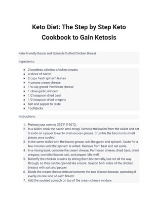 Keto Diet: The Step by Step Keto
Cookbook to Gain Ketosis
Keto-Friendly Bacon and Spinach Stuffed Chicken Breast
Ingredients:
● 2 boneless, skinless chicken breasts
● 4 slices of bacon
● 2 cups fresh spinach leaves
● 4 ounces cream cheese
● 1/4 cup grated Parmesan cheese
● 1 clove garlic, minced
● 1/2 teaspoon dried basil
● 1/2 teaspoon dried oregano
● Salt and pepper to taste
● Toothpicks
Instructions:
1. Preheat your oven to 375°F (190°C).
2. In a skillet, cook the bacon until crispy. Remove the bacon from the skillet and set
it aside on a paper towel to drain excess grease. Crumble the bacon into small
pieces once cooled.
3. In the same skillet with the bacon grease, add the garlic and spinach. Sauté for a
few minutes until the spinach is wilted. Remove from heat and set aside.
4. In a mixing bowl, combine the cream cheese, Parmesan cheese, dried basil, dried
oregano, crumbled bacon, salt, and pepper. Mix well.
5. Butterfly the chicken breasts by slicing them horizontally, but not all the way
through, so they can be opened like a book. Season both sides of the chicken
breasts with salt and pepper.
6. Divide the cream cheese mixture between the two chicken breasts, spreading it
evenly on one side of each breast.
7. Add the sautéed spinach on top of the cream cheese mixture.
 