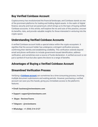 Buy Verified Coinbase Account
Cryptocurrency has revolutionized the financial landscape, and Coinbase stands as one
of the prominent platforms for trading and holding digital assets. In the realm of digital
finance, security and trust are paramount, which brings us to the topic of buying verified
Coinbase accounts. In this article, we'll explore the ins and outs of this practice, uncover
its benefits, risks, and provide valuable insights for those interested in venturing into the
crypto space.
Understanding Verified Coinbase Accounts
A verified Coinbase account holds a special status within the crypto ecosystem. It
signifies that the account holder has undergone a stringent verification process,
confirming their identity and establishing credibility. This verification extends beyond
email and phone verification to include government-issued identification, address
verification, and sometimes even a source of funds declaration. A verified account is not
just a symbol of trust but also opens the doors to a range of benefits.
Advantages of Buying a Verified Coinbase Account
Streamlined Verification Process
Verifying a Coinbase account can sometimes be a time-consuming process, involving
multiple document submissions and waiting periods. However, purchasing a verified
account can save you this hassle, giving you immediate access to the platform's
features.
➤Email: business@reviewsteams.com
➤Support: support@reviewsteams.com
➤ Skype:- ReviewsTeams
➤Telegram:- @reviewteams
➤WhatsApp:- +1 (934) 214-2127
 