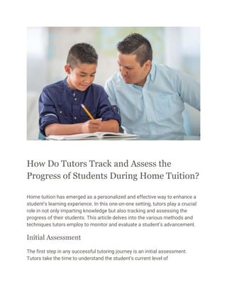 How Do Tutors Track and Assess the
Progress of Students During Home Tuition?
Home tuition has emerged as a personalized and effective way to enhance a
student’s learning experience. In this one-on-one setting, tutors play a crucial
role in not only imparting knowledge but also tracking and assessing the
progress of their students. This article delves into the various methods and
techniques tutors employ to monitor and evaluate a student’s advancement.
Initial Assessment
The first step in any successful tutoring journey is an initial assessment.
Tutors take the time to understand the student’s current level of
 