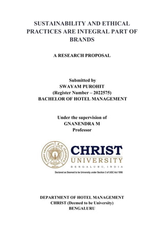 SUSTAINABILITY AND ETHICAL
PRACTICES ARE INTEGRAL PART OF
BRANDS
A RESEARCH PROPOSAL
Submitted by
SWAYAM PUROHIT
(Register Number – 2022575)
BACHELOR OF HOTEL MANAGEMENT
Under the supervision of
GNANENDRA M
Professor
DEPARTMENT OF HOTEL MANAGEMENT
CHRIST (Deemed to be University)
BENGALURU
 
