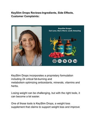 KeySlim Drops Reviews-Ingredients, Side Effects,
Customer Complaints:
KeySlim Drops incorporates a proprietary formulation
including 24 critical fat-burning and
metabolism optimizing antioxidants, minerals, vitamins and
herbs.
Losing weight can be challenging, but with the right tools, it
can become a lot easier.
One of those tools is KeySlim Drops, a weight loss
supplement that claims to support weight loss and improve
 