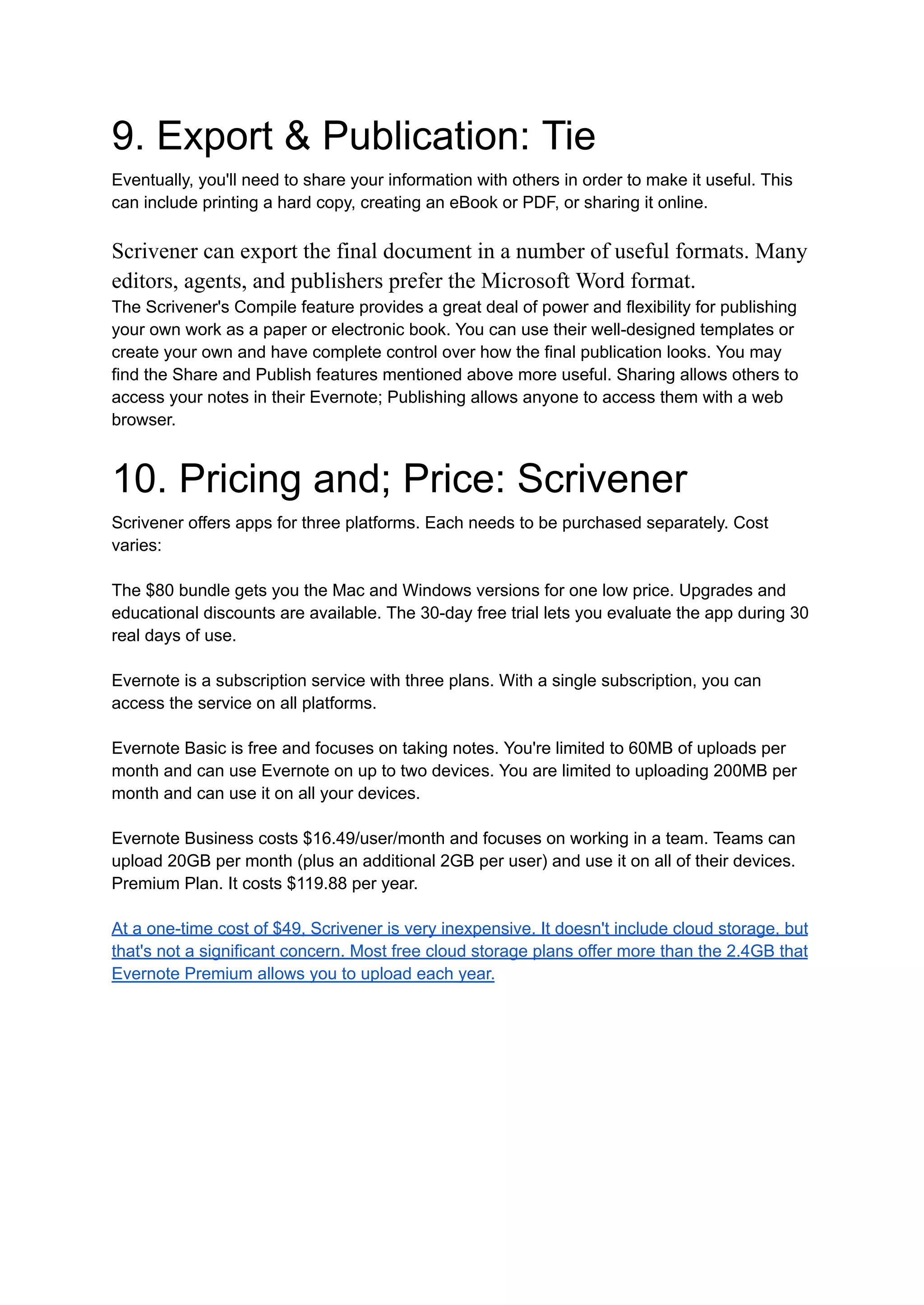 9. Export & Publication: Tie
Eventually, you'll need to share your information with others in order to make it useful. This
can include printing a hard copy, creating an eBook or PDF, or sharing it online.
Scrivener can export the final document in a number of useful formats. Many
editors, agents, and publishers prefer the Microsoft Word format.
The Scrivener's Compile feature provides a great deal of power and flexibility for publishing
your own work as a paper or electronic book. You can use their well-designed templates or
create your own and have complete control over how the final publication looks. You may
find the Share and Publish features mentioned above more useful. Sharing allows others to
access your notes in their Evernote; Publishing allows anyone to access them with a web
browser.
10. Pricing and; Price: Scrivener
Scrivener offers apps for three platforms. Each needs to be purchased separately. Cost
varies:
The $80 bundle gets you the Mac and Windows versions for one low price. Upgrades and
educational discounts are available. The 30-day free trial lets you evaluate the app during 30
real days of use.
Evernote is a subscription service with three plans. With a single subscription, you can
access the service on all platforms.
Evernote Basic is free and focuses on taking notes. You're limited to 60MB of uploads per
month and can use Evernote on up to two devices. You are limited to uploading 200MB per
month and can use it on all your devices.
Evernote Business costs $16.49/user/month and focuses on working in a team. Teams can
upload 20GB per month (plus an additional 2GB per user) and use it on all of their devices.
Premium Plan. It costs $119.88 per year.
At a one-time cost of $49, Scrivener is very inexpensive. It doesn't include cloud storage, but
that's not a significant concern. Most free cloud storage plans offer more than the 2.4GB that
Evernote Premium allows you to upload each year.
 