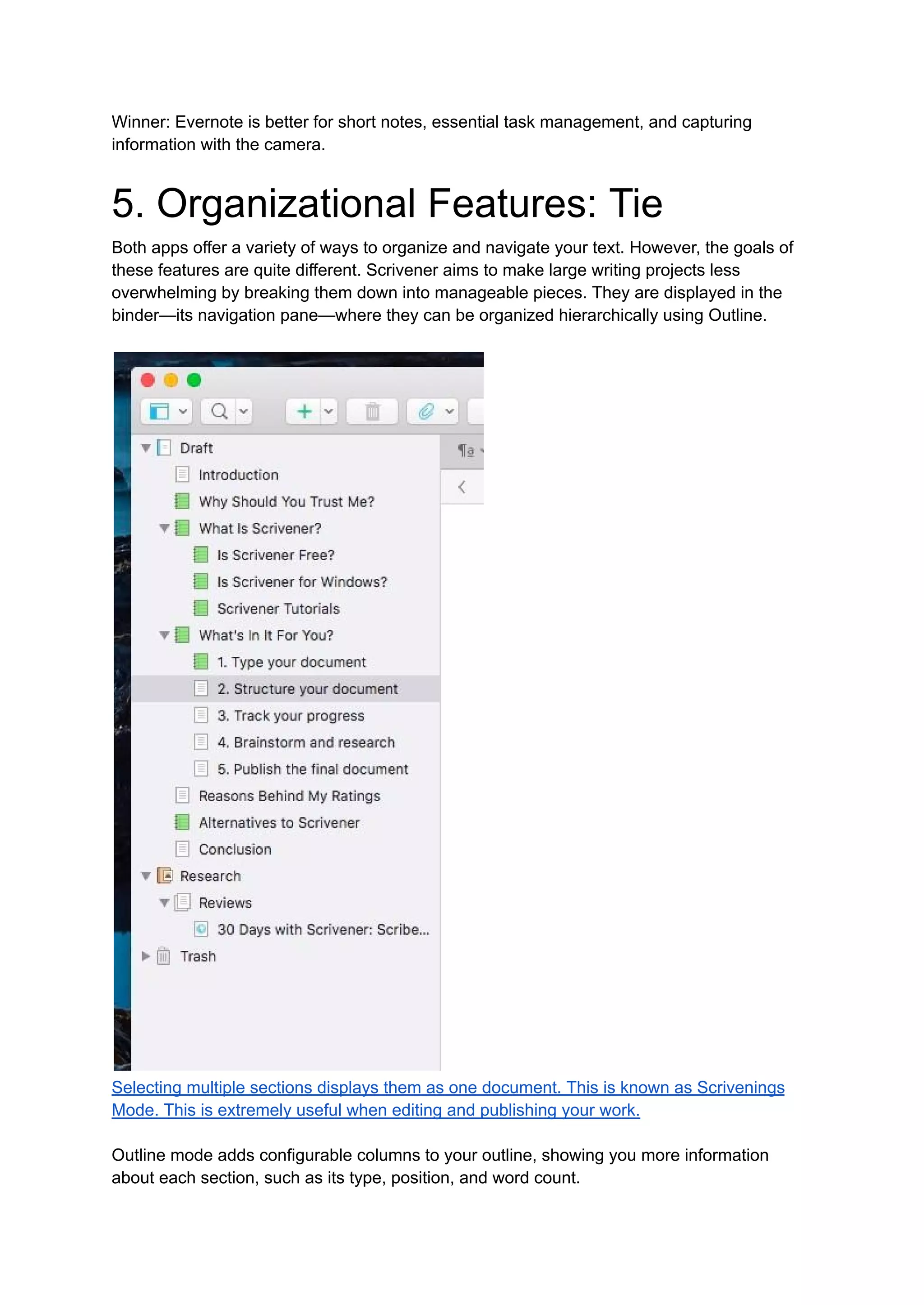 Winner: Evernote is better for short notes, essential task management, and capturing
information with the camera.
5. Organizational Features: Tie
Both apps offer a variety of ways to organize and navigate your text. However, the goals of
these features are quite different. Scrivener aims to make large writing projects less
overwhelming by breaking them down into manageable pieces. They are displayed in the
binder—its navigation pane—where they can be organized hierarchically using Outline.
Selecting multiple sections displays them as one document. This is known as Scrivenings
Mode. This is extremely useful when editing and publishing your work.
Outline mode adds configurable columns to your outline, showing you more information
about each section, such as its type, position, and word count.
 