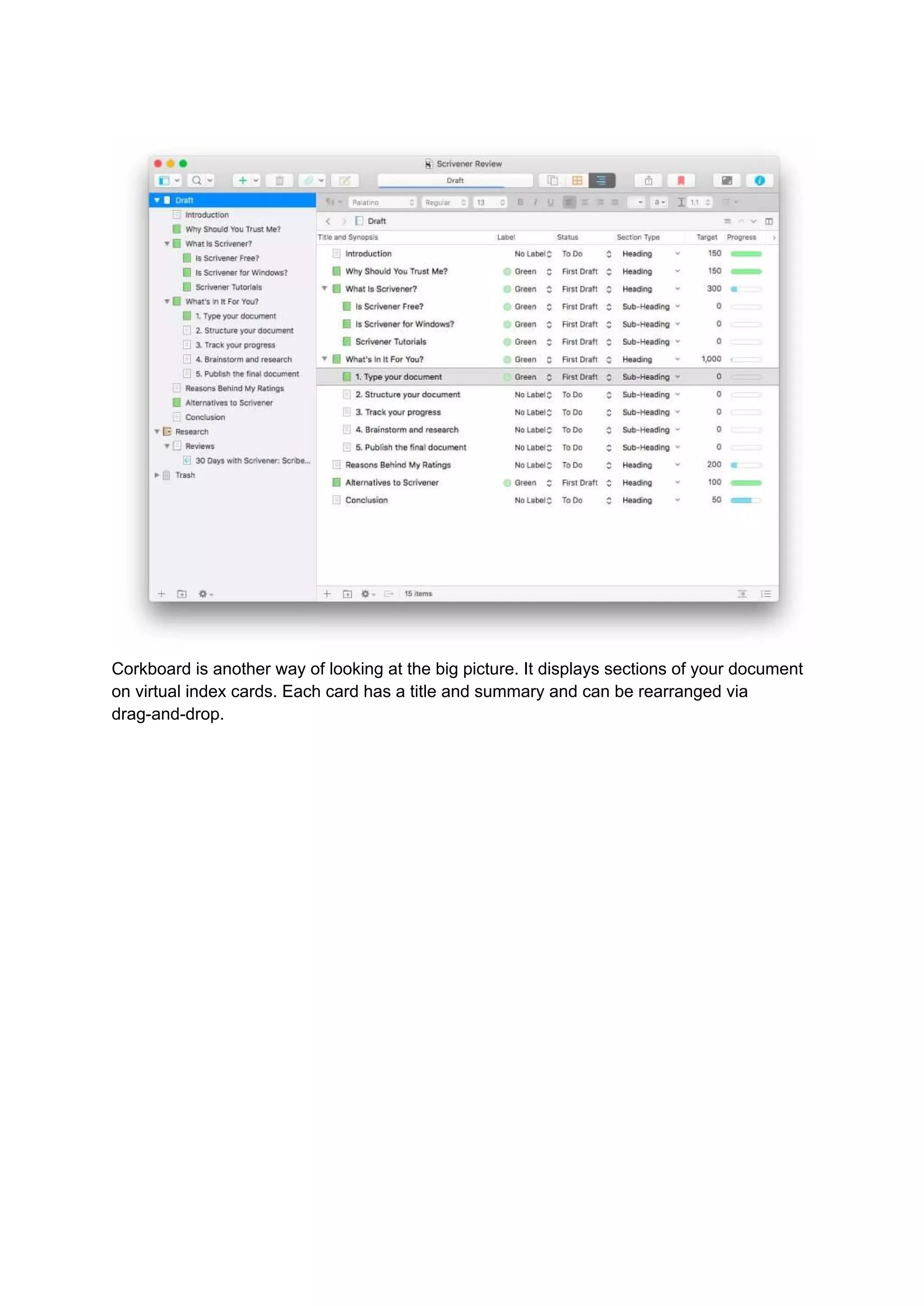 Corkboard is another way of looking at the big picture. It displays sections of your document
on virtual index cards. Each card has a title and summary and can be rearranged via
drag-and-drop.
 