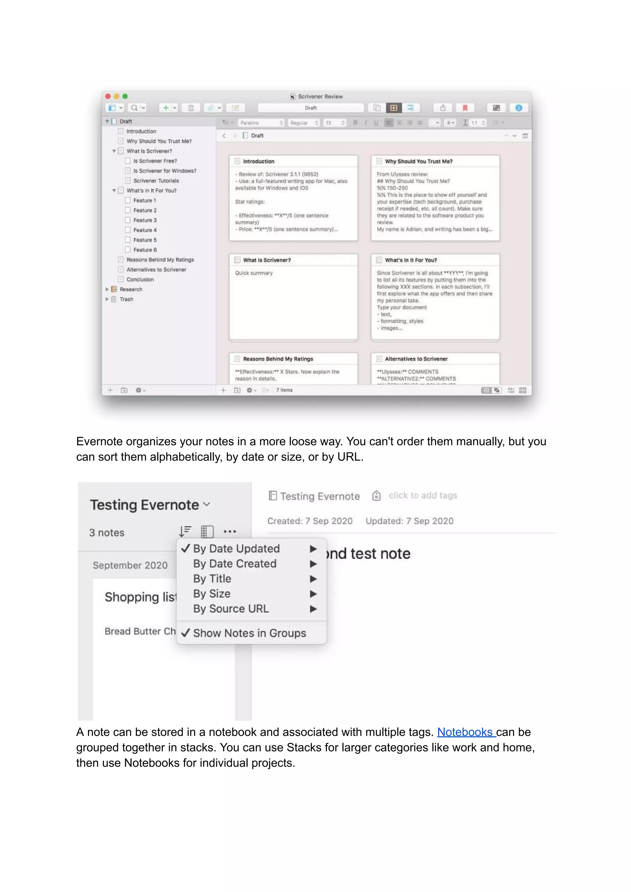 Evernote organizes your notes in a more loose way. You can't order them manually, but you
can sort them alphabetically, by date or size, or by URL.
A note can be stored in a notebook and associated with multiple tags. Notebooks can be
grouped together in stacks. You can use Stacks for larger categories like work and home,
then use Notebooks for individual projects.
 