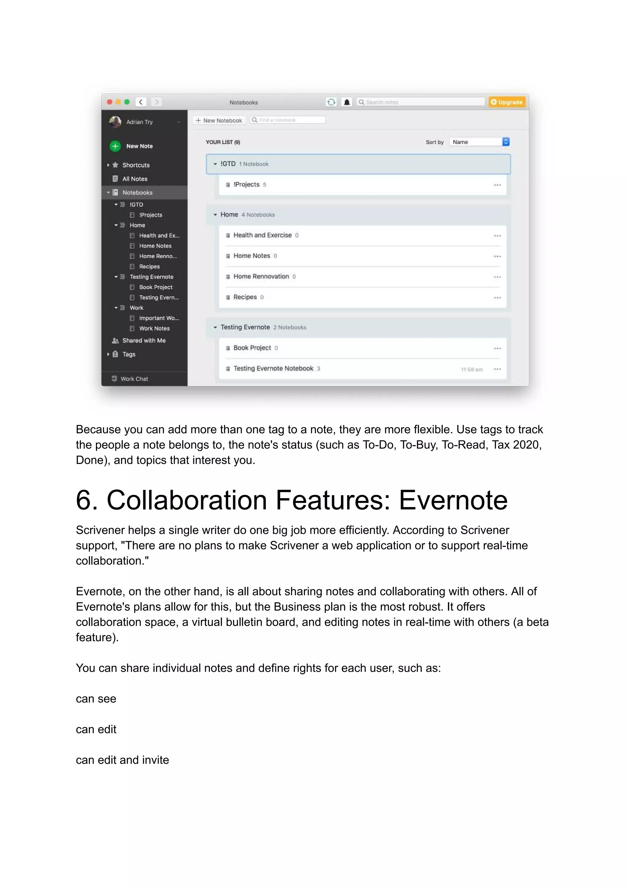 Because you can add more than one tag to a note, they are more flexible. Use tags to track
the people a note belongs to, the note's status (such as To-Do, To-Buy, To-Read, Tax 2020,
Done), and topics that interest you.
6. Collaboration Features: Evernote
Scrivener helps a single writer do one big job more efficiently. According to Scrivener
support, "There are no plans to make Scrivener a web application or to support real-time
collaboration."
Evernote, on the other hand, is all about sharing notes and collaborating with others. All of
Evernote's plans allow for this, but the Business plan is the most robust. It offers
collaboration space, a virtual bulletin board, and editing notes in real-time with others (a beta
feature).
You can share individual notes and define rights for each user, such as:
can see
can edit
can edit and invite
 