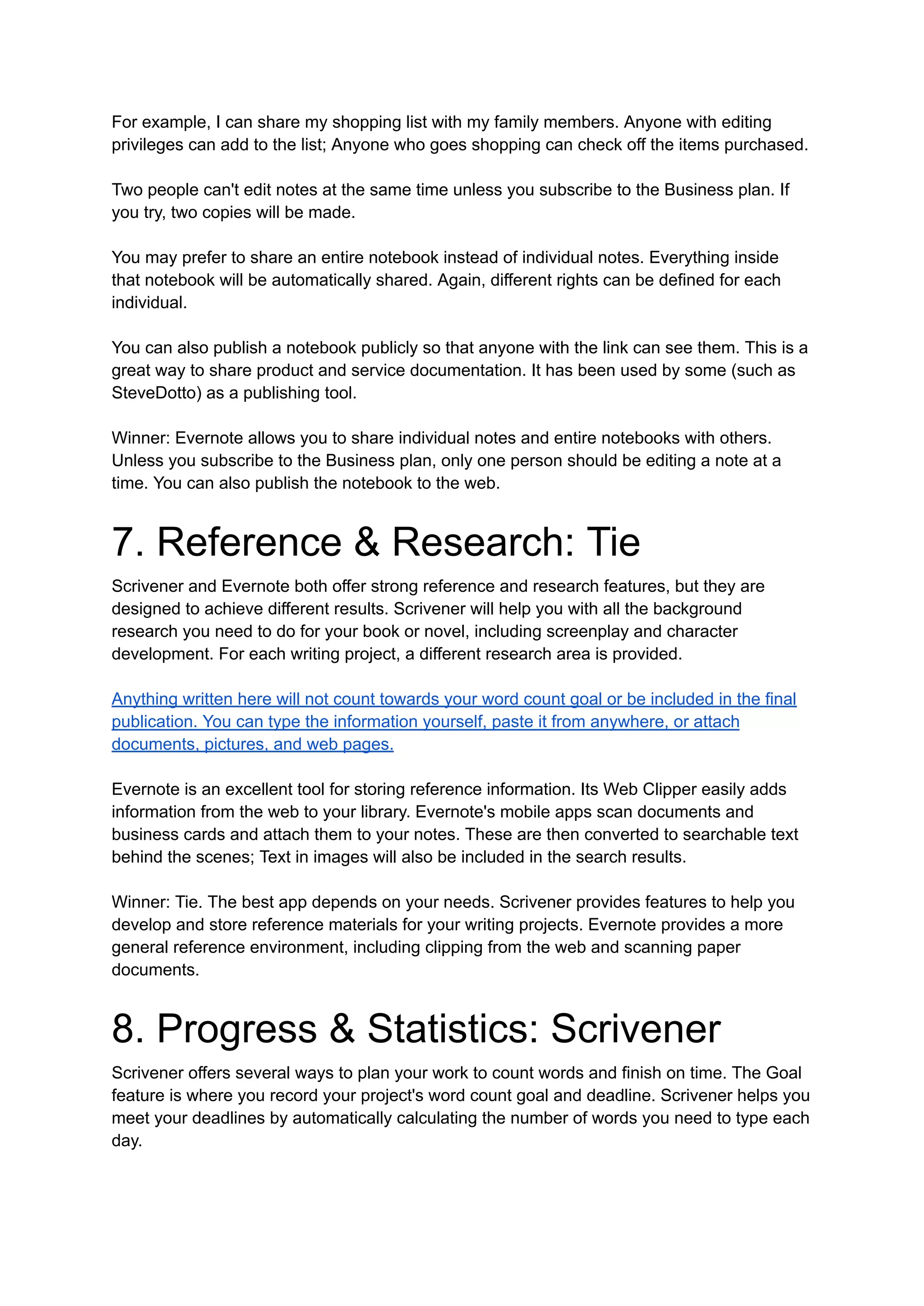 For example, I can share my shopping list with my family members. Anyone with editing
privileges can add to the list; Anyone who goes shopping can check off the items purchased.
Two people can't edit notes at the same time unless you subscribe to the Business plan. If
you try, two copies will be made.
You may prefer to share an entire notebook instead of individual notes. Everything inside
that notebook will be automatically shared. Again, different rights can be defined for each
individual.
You can also publish a notebook publicly so that anyone with the link can see them. This is a
great way to share product and service documentation. It has been used by some (such as
SteveDotto) as a publishing tool.
Winner: Evernote allows you to share individual notes and entire notebooks with others.
Unless you subscribe to the Business plan, only one person should be editing a note at a
time. You can also publish the notebook to the web.
7. Reference & Research: Tie
Scrivener and Evernote both offer strong reference and research features, but they are
designed to achieve different results. Scrivener will help you with all the background
research you need to do for your book or novel, including screenplay and character
development. For each writing project, a different research area is provided.
Anything written here will not count towards your word count goal or be included in the final
publication. You can type the information yourself, paste it from anywhere, or attach
documents, pictures, and web pages.
Evernote is an excellent tool for storing reference information. Its Web Clipper easily adds
information from the web to your library. Evernote's mobile apps scan documents and
business cards and attach them to your notes. These are then converted to searchable text
behind the scenes; Text in images will also be included in the search results.
Winner: Tie. The best app depends on your needs. Scrivener provides features to help you
develop and store reference materials for your writing projects. Evernote provides a more
general reference environment, including clipping from the web and scanning paper
documents.
8. Progress & Statistics: Scrivener
Scrivener offers several ways to plan your work to count words and finish on time. The Goal
feature is where you record your project's word count goal and deadline. Scrivener helps you
meet your deadlines by automatically calculating the number of words you need to type each
day.
 