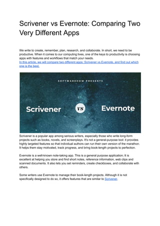 Scrivener vs Evernote: Comparing Two
Very Different Apps
We write to create, remember, plan, research, and collaborate. In short, we need to be
productive. When it comes to our computing lives, one of the keys to productivity is choosing
apps with features and workflows that match your needs.
In this article, we will compare two different apps: Scrivener vs Evernote, and find out which
one is the best.
Scrivener is a popular app among serious writers, especially those who write long-form
projects such as books, novels, and screenplays. It's not a general-purpose tool: it provides
highly targeted features so that individual authors can run their own version of the marathon.
It helps them stay motivated, track progress, and bring book-length projects to perfection.
Evernote is a well-known note-taking app. This is a general purpose application; It is
excellent at helping you store and find short notes, reference information, web clips and
scanned documents. It also lets you set reminders, create checkboxes, and collaborate with
others.
Some writers use Evernote to manage their book-length projects. Although it is not
specifically designed to do so, it offers features that are similar to Scrivener.
 