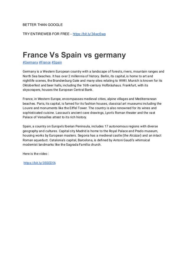 BETTER THAN GOOGLE
TRY ENTIREWEB FOR FREE - https://bit.ly/34wc6wa
France Vs Spain vs germany
#Germany #France #Spain
Germany is a Western European country with a landscape of forests, rivers, mountain ranges and
North Sea beaches. It has over 2 millennia of history. Berlin, its capital, is home to art and
nightlife scenes, the Brandenburg Gate and many sites relating to WWII. Munich is known for its
Oktoberfest and beer halls, including the 16th-century Hofbräuhaus. Frankfurt, with its
skyscrapers, houses the European Central Bank.
France, in Western Europe, encompasses medieval cities, alpine villages and Mediterranean
beaches. Paris, its capital, is famed for its fashion houses, classical art museums including the
Louvre and monuments like the Eiffel Tower. The country is also renowned for its wines and
sophisticated cuisine. Lascaux’s ancient cave drawings, Lyon’s Roman theater and the vast
Palace of Versailles attest to its rich history.
Spain, a country on Europe’s Iberian Peninsula, includes 17 autonomous regions with diverse
geography and cultures. Capital city Madrid is home to the Royal Palace and Prado museum,
housing works by European masters. Segovia has a medieval castle (the Alcázar) and an intact
Roman aqueduct. Catalonia’s capital, Barcelona, is defined by Antoni Gaudí’s whimsical
modernist landmarks like the Sagrada Família church.
Here is the video :
https://bit.ly/35SEDfA
 