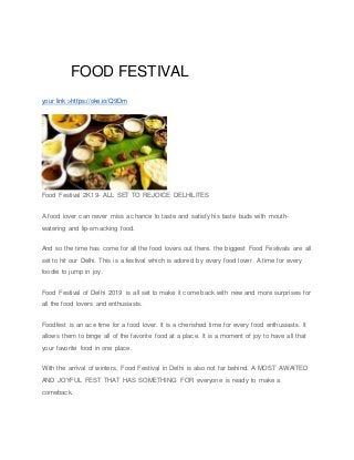 FOOD FESTIVAL
your link >https://oke.io/Q9Dm
Food Festival 2K19- ALL SET TO REJOICE DELHILITES
A food lover can never miss a chance to taste and satisfy his taste buds with mouth-
watering and lip-smacking food.
And so the time has come for all the food lovers out there. the biggest Food Festivals are all
set to hit our Delhi. This is a festival which is adored by every food lover. A time for every
foodie to jump in joy.
Food Festival of Delhi 2019 is all set to make it come back with new and more surprises for
all the food lovers and enthusiasts.
Foodfest is an ace time for a food lover. It is a cherished time for every food enthusiasts. It
allows them to binge all of the favorite food at a place. It is a moment of joy to have all that
your favorite food in one place.
With the arrival of winters, Food Festival in Delhi is also not far behind. A MOST AWAITED
AND JOYFUL FEST THAT HAS SOMETHING FOR everyone is ready to make a
comeback.
 