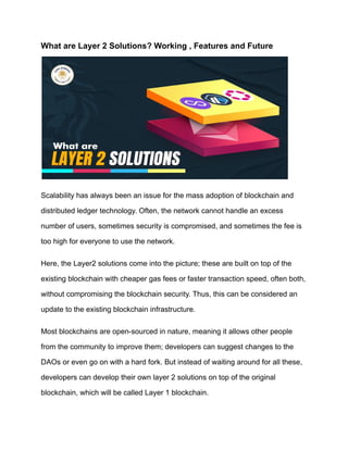 What are Layer 2 Solutions? Working , Features and Future
Scalability has always been an issue for the mass adoption of blockchain and
distributed ledger technology. Often, the network cannot handle an excess
number of users, sometimes security is compromised, and sometimes the fee is
too high for everyone to use the network.
Here, the Layer2 solutions come into the picture; these are built on top of the
existing blockchain with cheaper gas fees or faster transaction speed, often both,
without compromising the blockchain security. Thus, this can be considered an
update to the existing blockchain infrastructure.
Most blockchains are open-sourced in nature, meaning it allows other people
from the community to improve them; developers can suggest changes to the
DAOs or even go on with a hard fork. But instead of waiting around for all these,
developers can develop their own layer 2 solutions on top of the original
blockchain, which will be called Layer 1 blockchain.
 