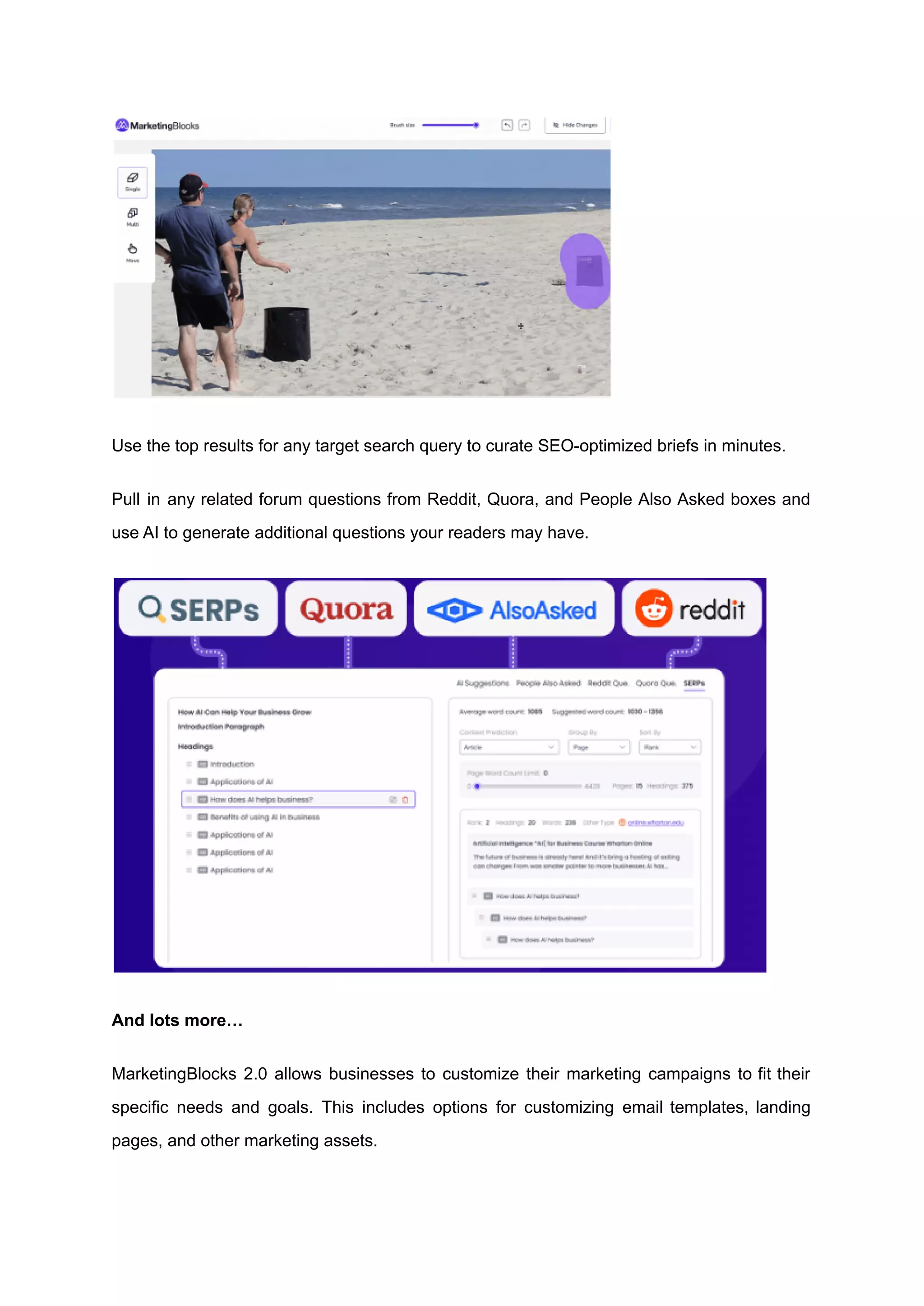 Use the top results for any target search query to curate SEO-optimized briefs in minutes.
Pull in any related forum questions from Reddit, Quora, and People Also Asked boxes and
use AI to generate additional questions your readers may have.
And lots more…
MarketingBlocks 2.0 allows businesses to customize their marketing campaigns to fit their
specific needs and goals. This includes options for customizing email templates, landing
pages, and other marketing assets.
 